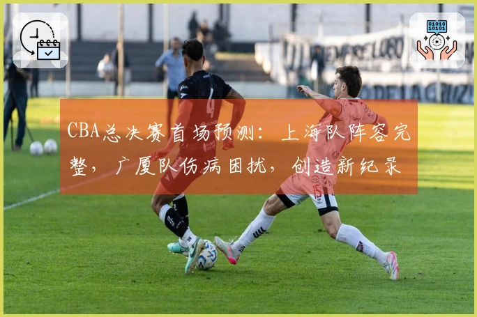 CBA总决赛首场预测：上海队阵容完整，广厦队伤病困扰，创造新纪录