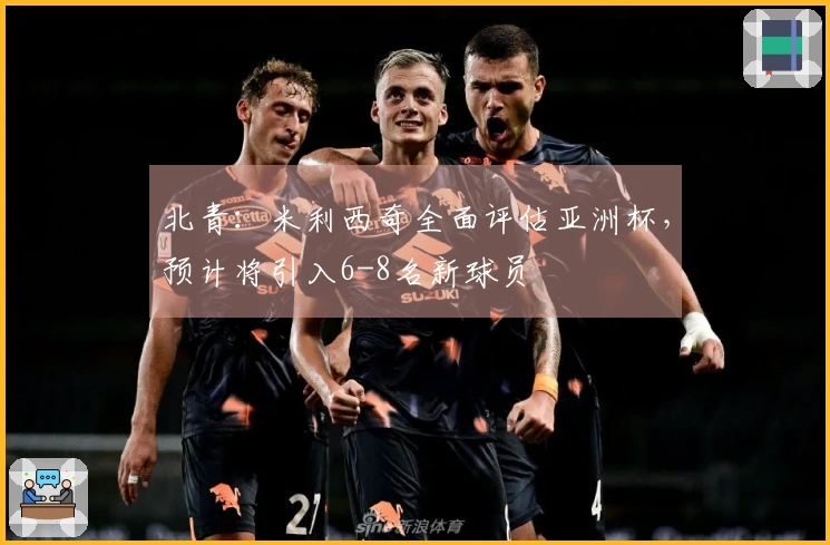 北青：米利西奇全面评估亚洲杯，预计将引入6-8名新球员