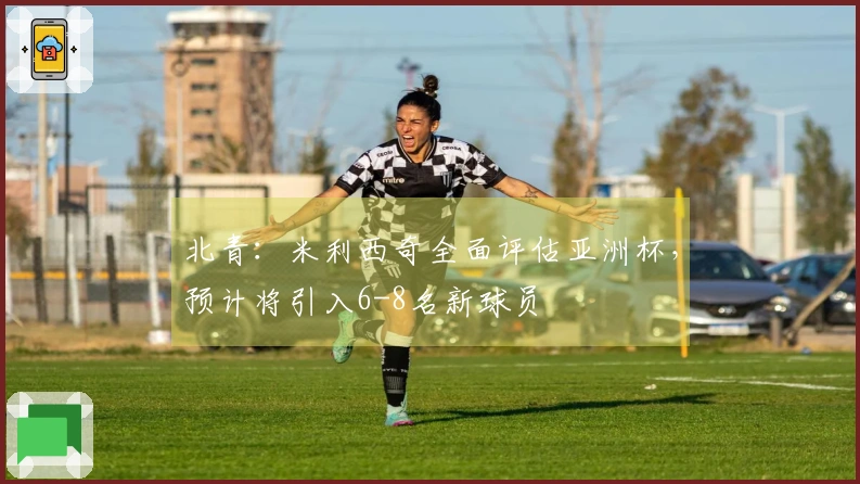 北青：米利西奇全面评估亚洲杯，预计将引入6-8名新球员